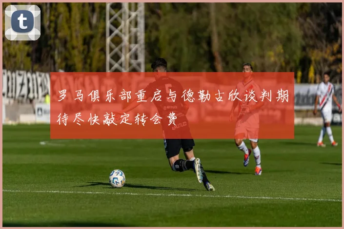 罗马俱乐部重启与德勒古欣谈判期待尽快敲定转会费