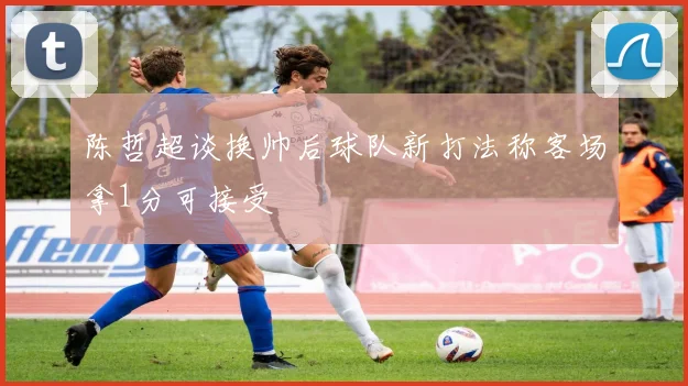 陈哲超谈换帅后球队新打法称客场拿1分可接受