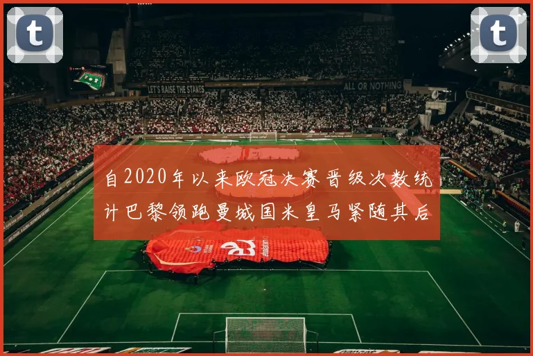 自2020年以来欧冠决赛晋级次数统计巴黎领跑曼城国米皇马紧随其后