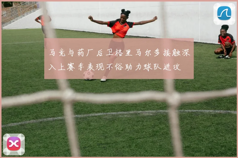 马竞与药厂后卫格里马尔多接触深入上赛季表现不俗助力球队进攻