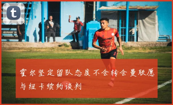 霍尔坚定留队态度不会转会曼联愿与纽卡续约谈判