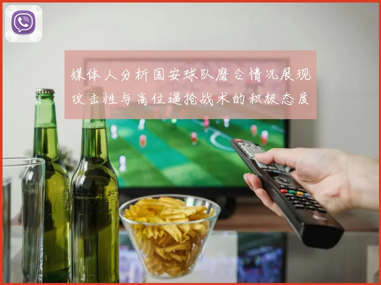 媒体人分析国安球队磨合情况展现攻击性与高位逼抢战术的积极态度