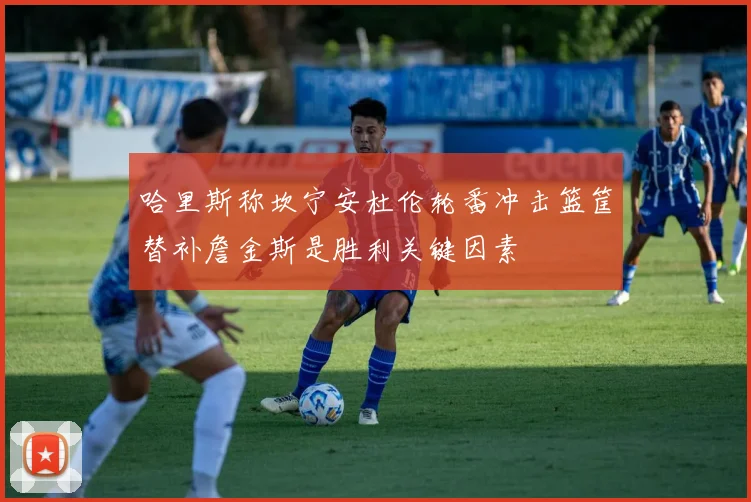 哈里斯称坎宁安杜伦轮番冲击篮筐替补詹金斯是胜利关键因素