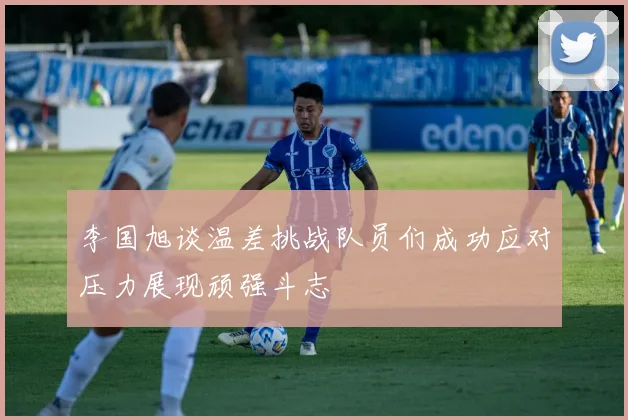 李国旭谈温差挑战队员们成功应对压力展现顽强斗志