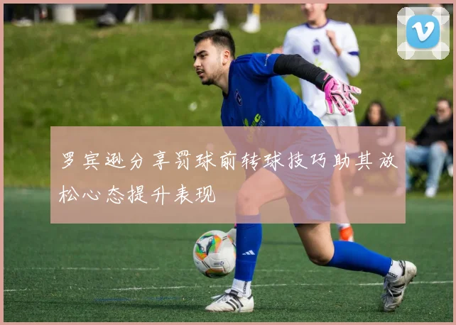 罗宾逊分享罚球前转球技巧助其放松心态提升表现