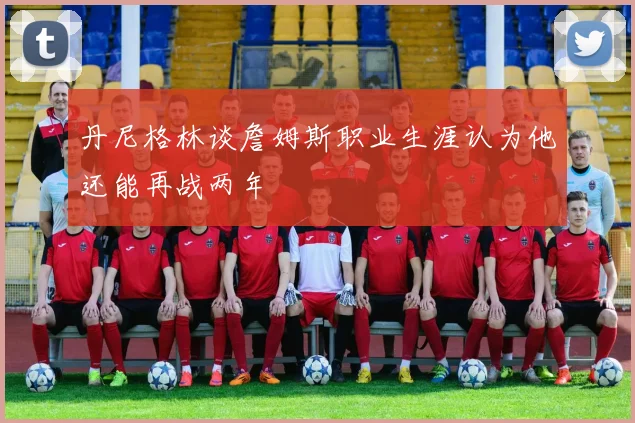 丹尼格林谈詹姆斯职业生涯认为他还能再战两年