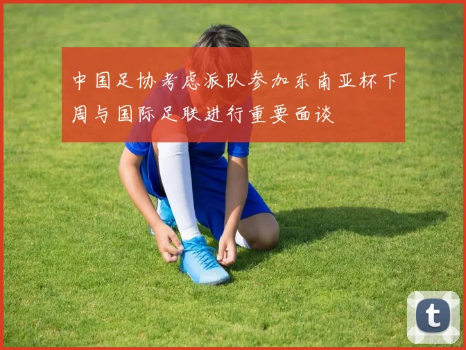 中国足协考虑派队参加东南亚杯下周与国际足联进行重要面谈